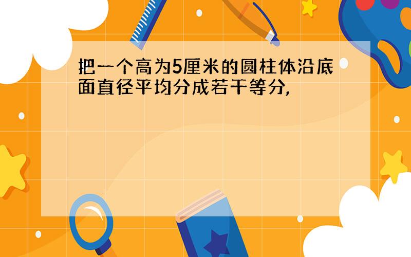 把一个高为5厘米的圆柱体沿底面直径平均分成若干等分,