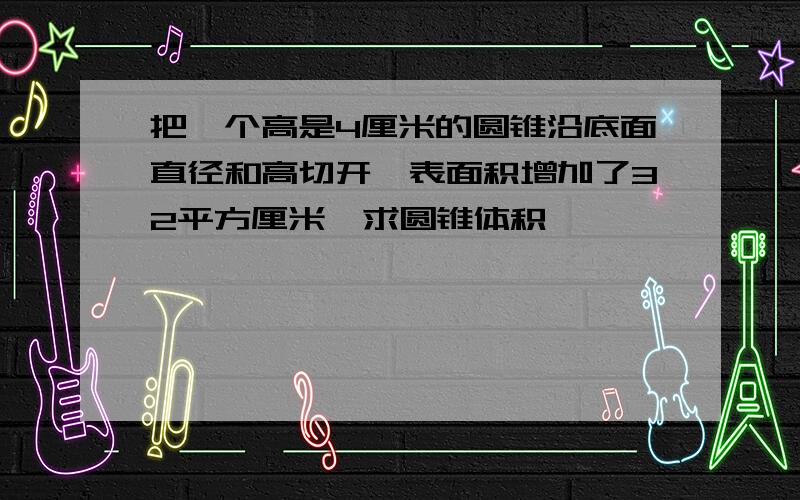 把一个高是4厘米的圆锥沿底面直径和高切开,表面积增加了32平方厘米,求圆锥体积