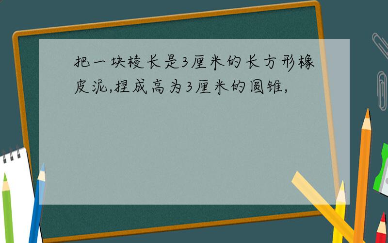 把一块棱长是3厘米的长方形橡皮泥,捏成高为3厘米的圆锥,