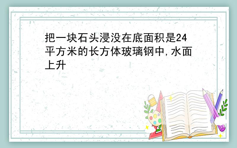 把一块石头浸没在底面积是24平方米的长方体玻璃钢中,水面上升