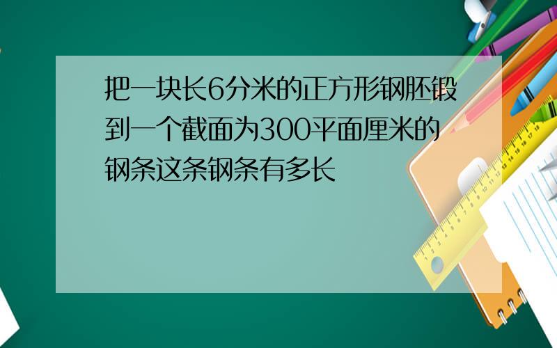 把一块长6分米的正方形钢胚锻到一个截面为300平面厘米的钢条这条钢条有多长