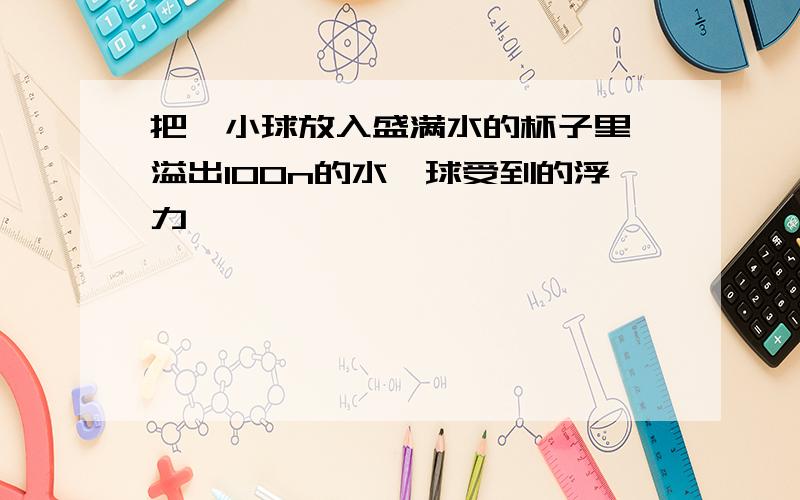 把一小球放入盛满水的杯子里,溢出100n的水,球受到的浮力