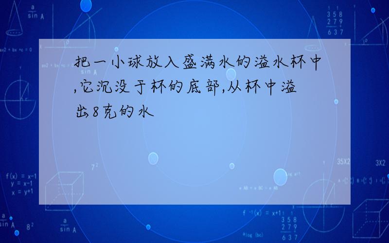 把一小球放入盛满水的溢水杯中,它沉没于杯的底部,从杯中溢出8克的水