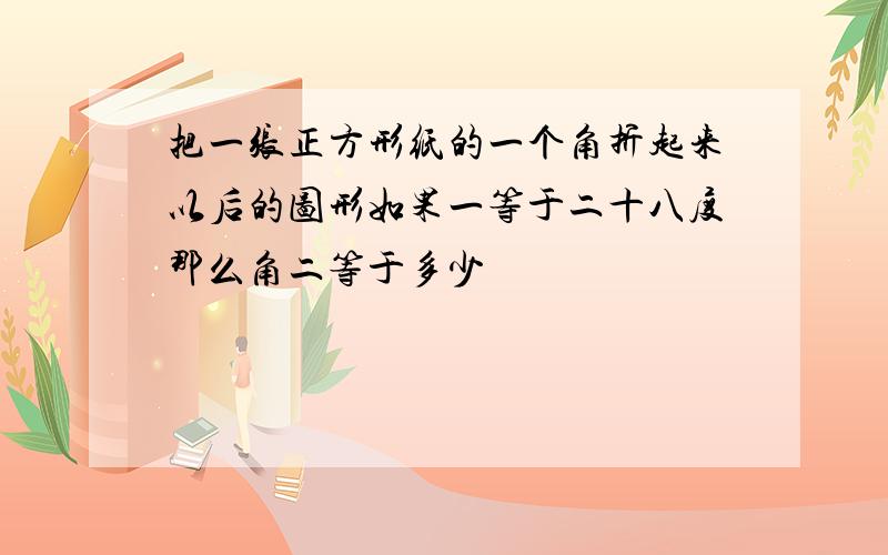 把一张正方形纸的一个角折起来以后的图形如果一等于二十八度那么角二等于多少