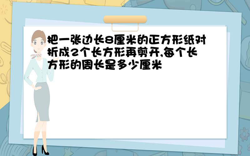 把一张边长8厘米的正方形纸对折成2个长方形再剪开,每个长方形的周长是多少厘米