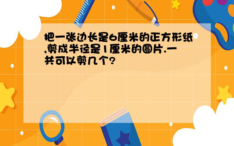 把一张边长是6厘米的正方形纸,剪成半径是1厘米的圆片.一共可以剪几个?