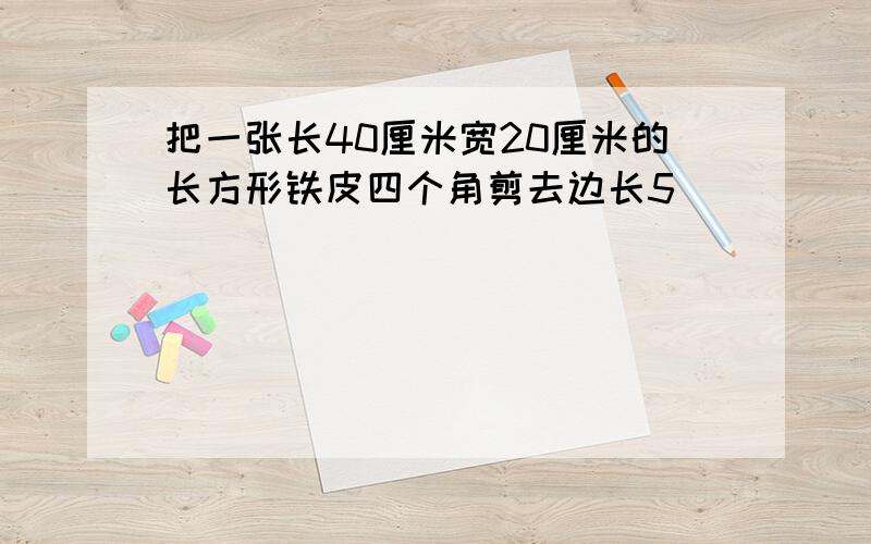 把一张长40厘米宽20厘米的长方形铁皮四个角剪去边长5