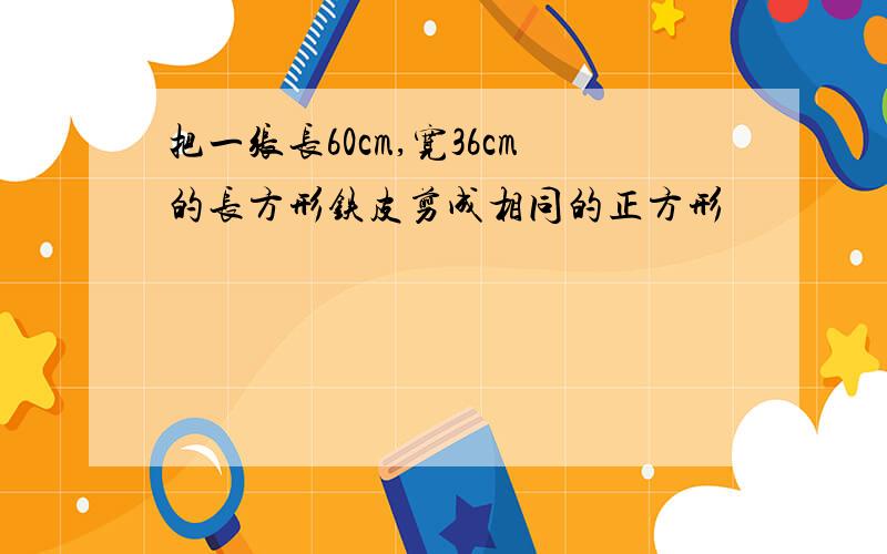 把一张长60cm,宽36cm的长方形铁皮剪成相同的正方形