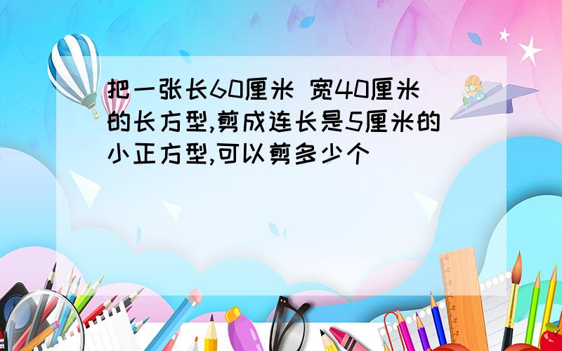 把一张长60厘米 宽40厘米的长方型,剪成连长是5厘米的小正方型,可以剪多少个