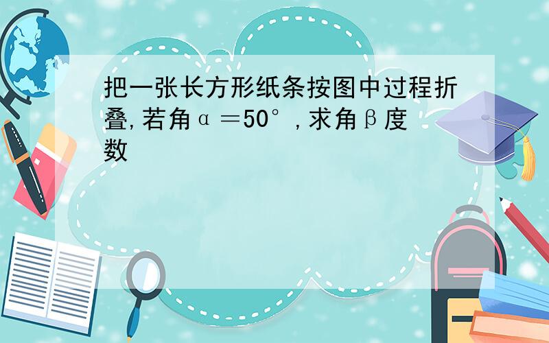 把一张长方形纸条按图中过程折叠,若角α＝50°,求角β度数