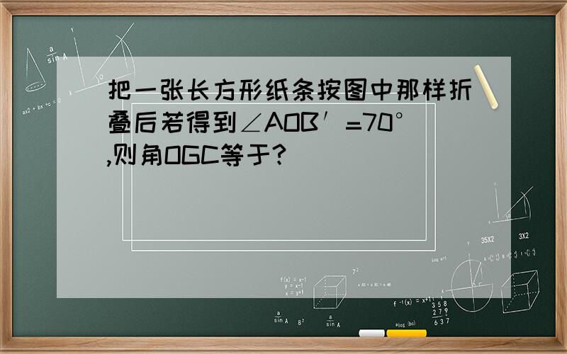 把一张长方形纸条按图中那样折叠后若得到∠AOB′=70°,则角OGC等于?