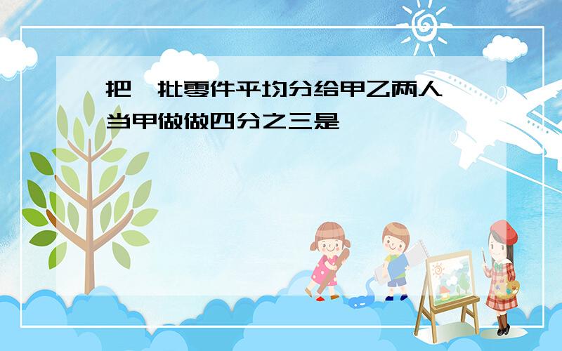 把一批零件平均分给甲乙两人,当甲做做四分之三是