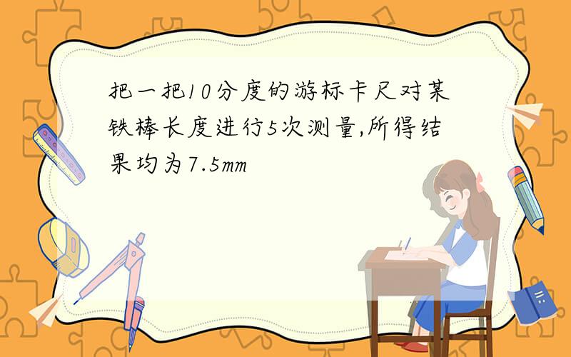 把一把10分度的游标卡尺对某铁棒长度进行5次测量,所得结果均为7.5mm