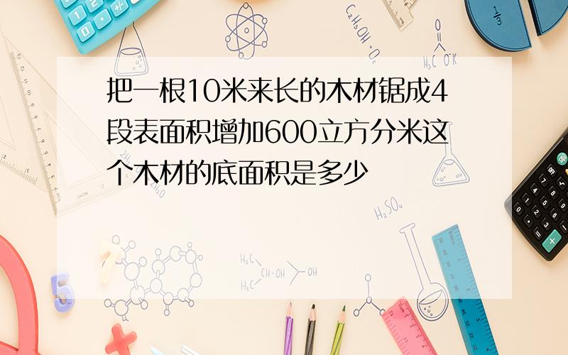 把一根10米来长的木材锯成4段表面积增加600立方分米这个木材的底面积是多少