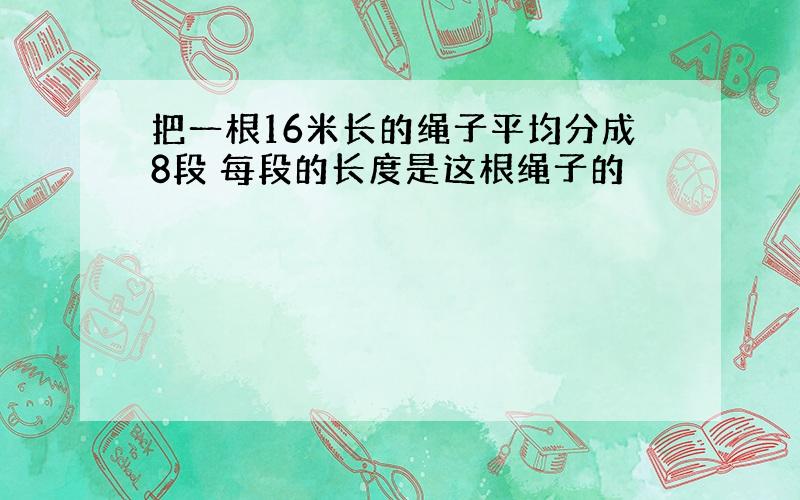 把一根16米长的绳子平均分成8段 每段的长度是这根绳子的