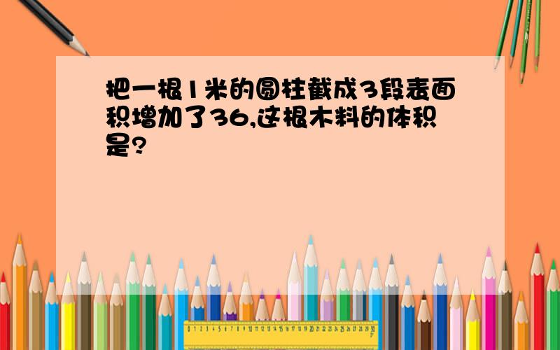 把一根1米的圆柱截成3段表面积增加了36,这根木料的体积是?