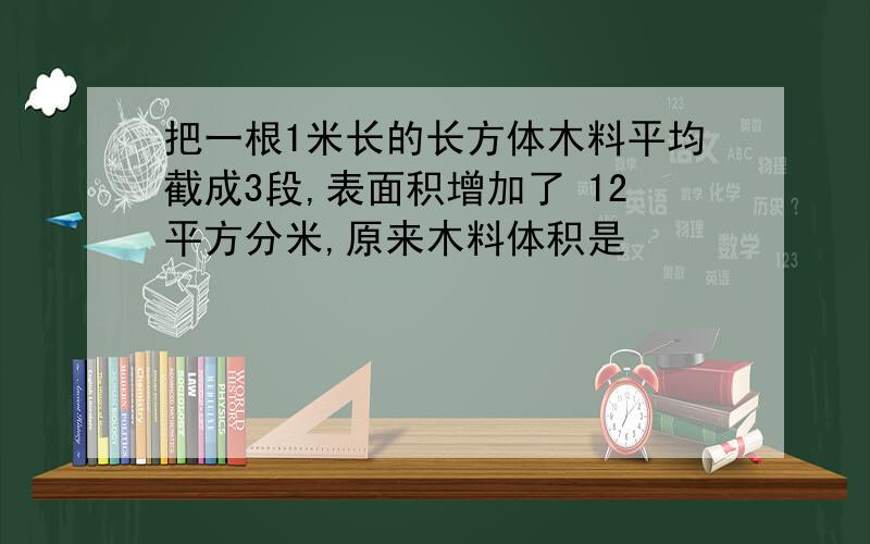 把一根1米长的长方体木料平均截成3段,表面积增加了 12平方分米,原来木料体积是