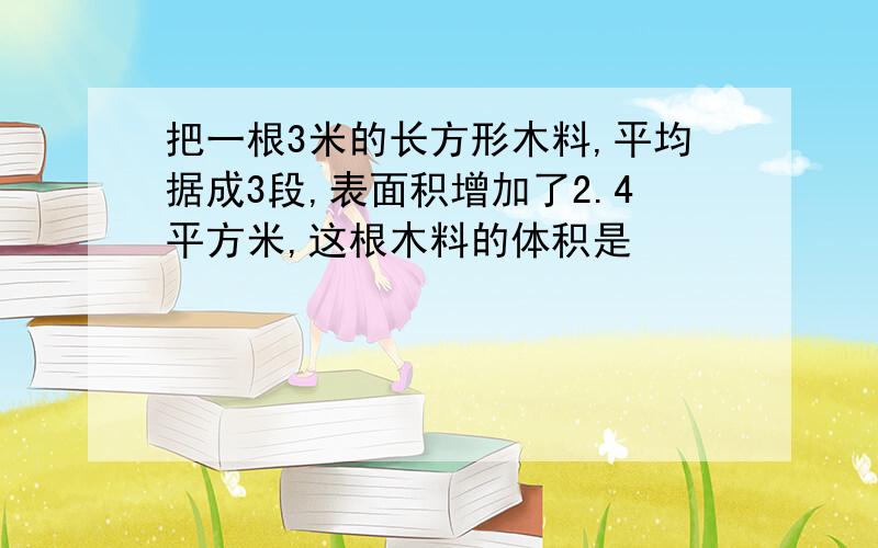 把一根3米的长方形木料,平均据成3段,表面积增加了2.4平方米,这根木料的体积是