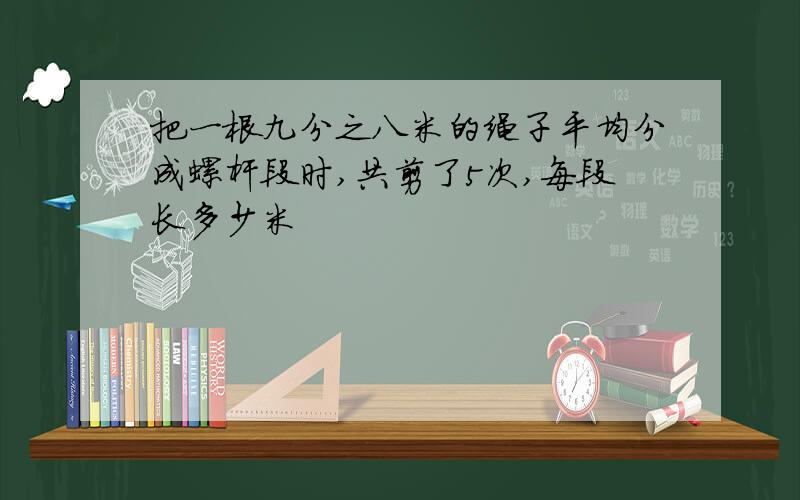 把一根九分之八米的绳子平均分成螺杆段时,共剪了5次,每段长多少米