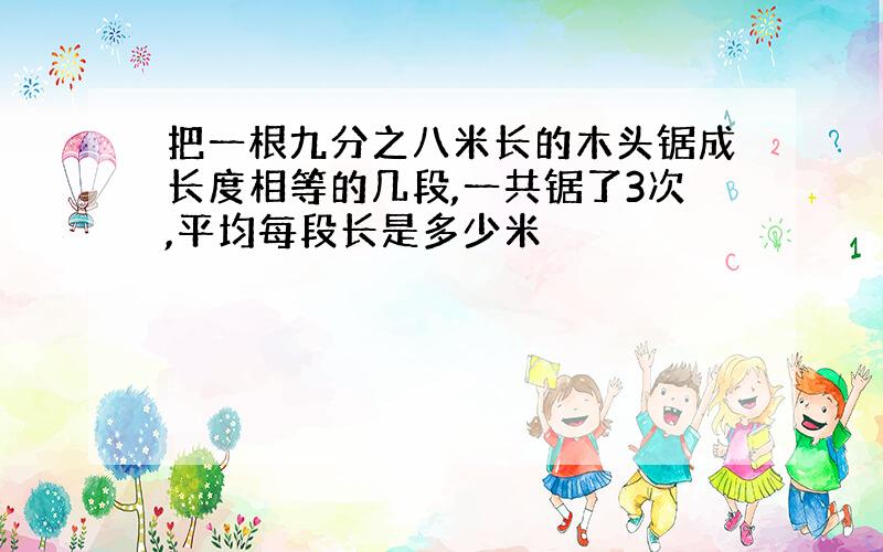 把一根九分之八米长的木头锯成长度相等的几段,一共锯了3次,平均每段长是多少米