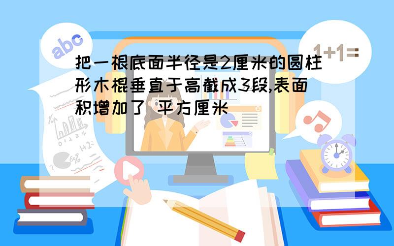 把一根底面半径是2厘米的圆柱形木棍垂直于高截成3段,表面积增加了 平方厘米