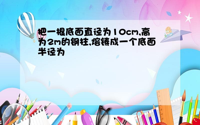 把一根底面直径为10cm,高为2m的钢柱,熔铸成一个底面半径为