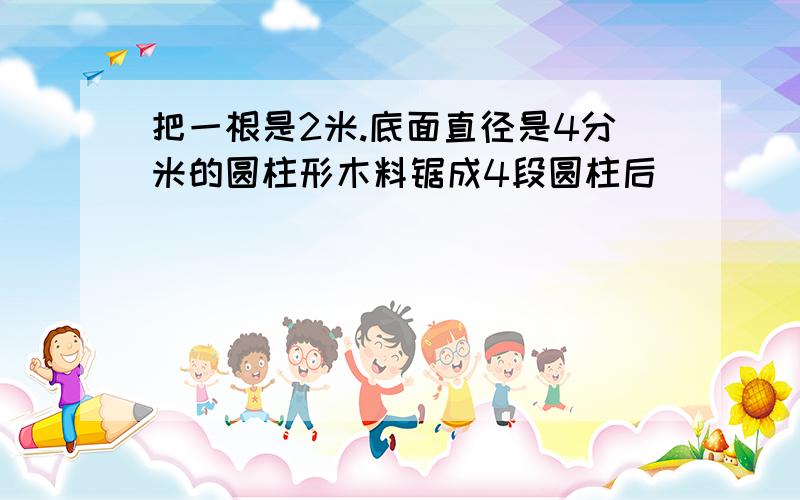 把一根是2米.底面直径是4分米的圆柱形木料锯成4段圆柱后