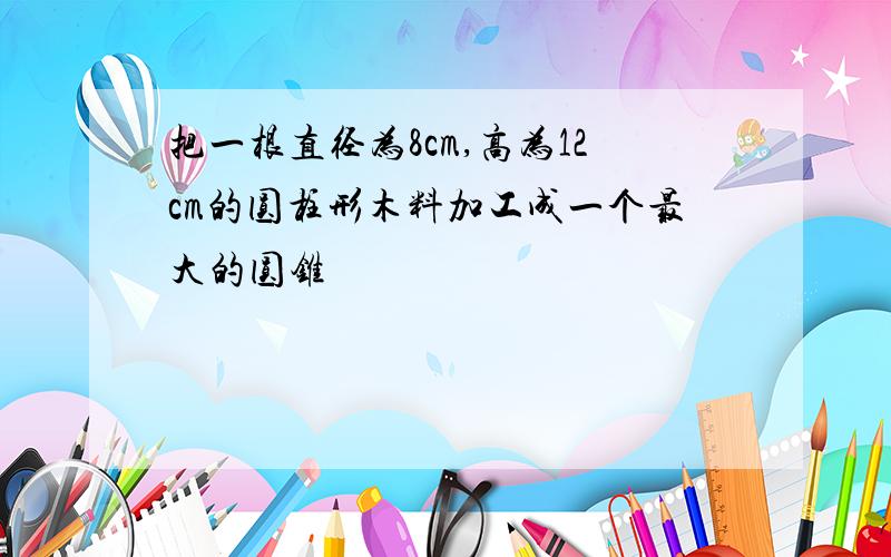 把一根直径为8cm,高为12cm的圆柱形木料加工成一个最大的圆锥