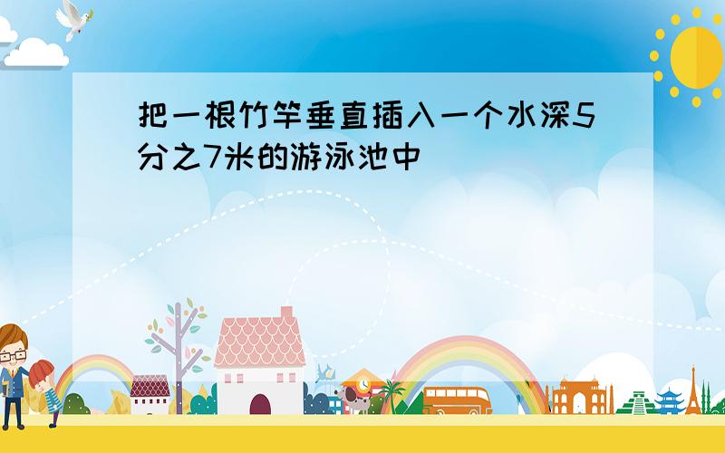 把一根竹竿垂直插入一个水深5分之7米的游泳池中