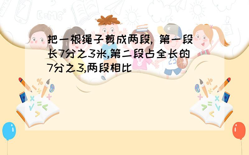 把一根绳子剪成两段, 第一段长7分之3米,第二段占全长的7分之3,两段相比()