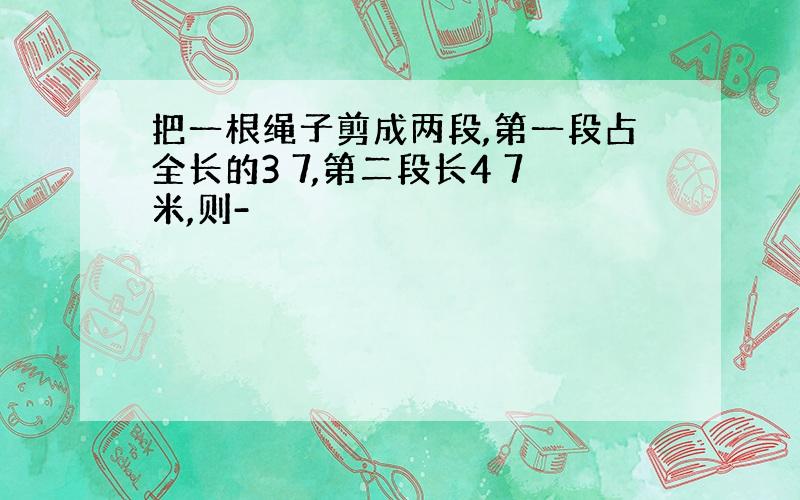 把一根绳子剪成两段,第一段占全长的3 7,第二段长4 7米,则-