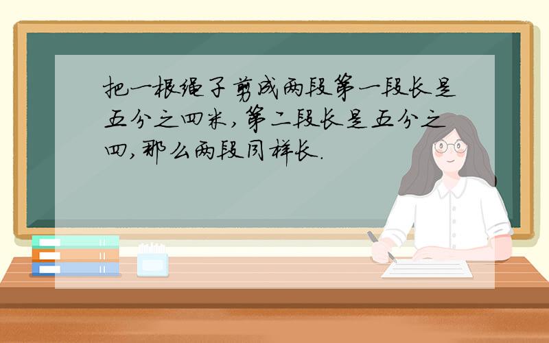 把一根绳子剪成两段第一段长是五分之四米,第二段长是五分之四,那么两段同样长.