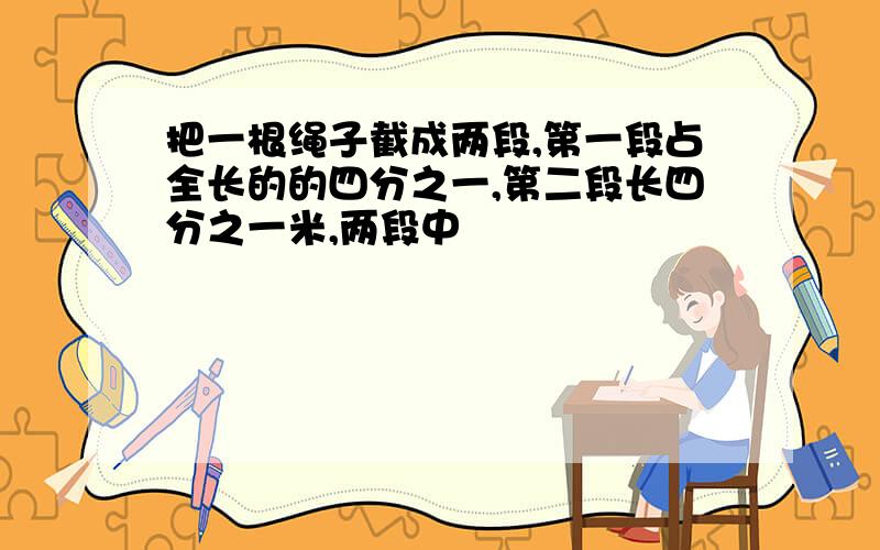 把一根绳子截成两段,第一段占全长的的四分之一,第二段长四分之一米,两段中