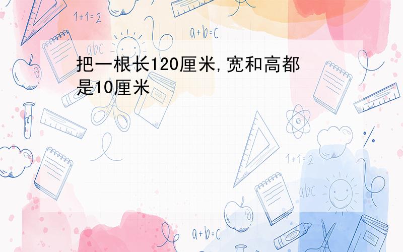 把一根长120厘米,宽和高都是10厘米