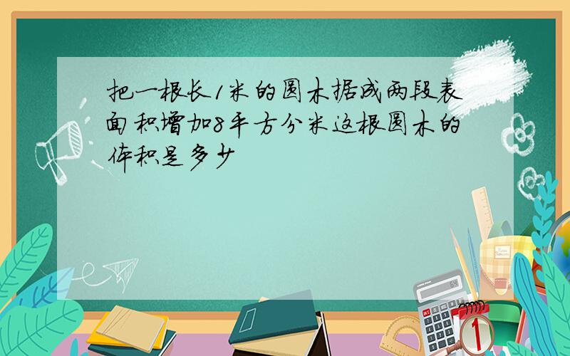 把一根长1米的圆木据成两段表面积增加8平方分米这根圆木的体积是多少