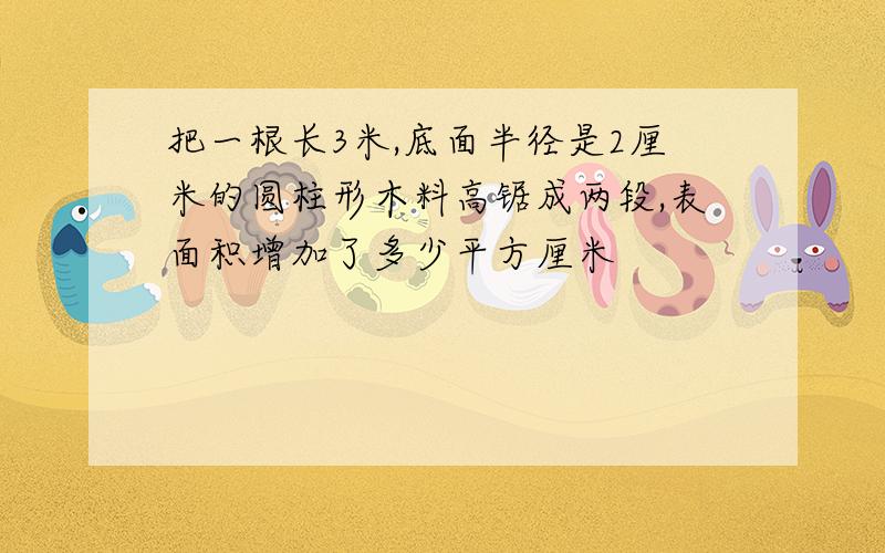 把一根长3米,底面半径是2厘米的圆柱形木料高锯成两段,表面积增加了多少平方厘米