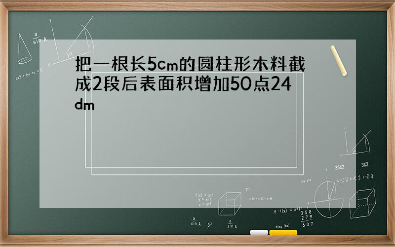 把一根长5cm的圆柱形木料截成2段后表面积增加50点24dm