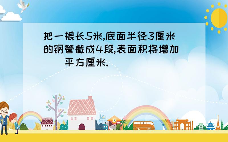 把一根长5米,底面半径3厘米的钢管截成4段,表面积将增加()平方厘米.