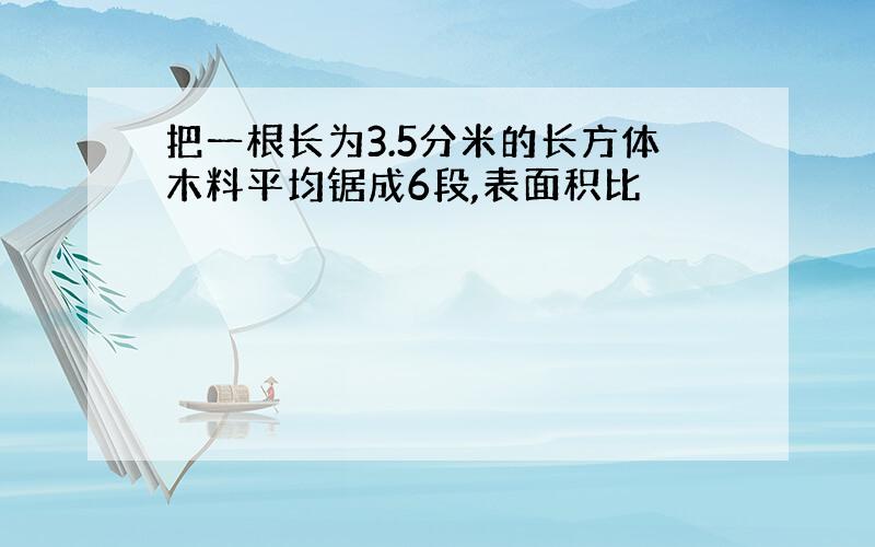 把一根长为3.5分米的长方体木料平均锯成6段,表面积比