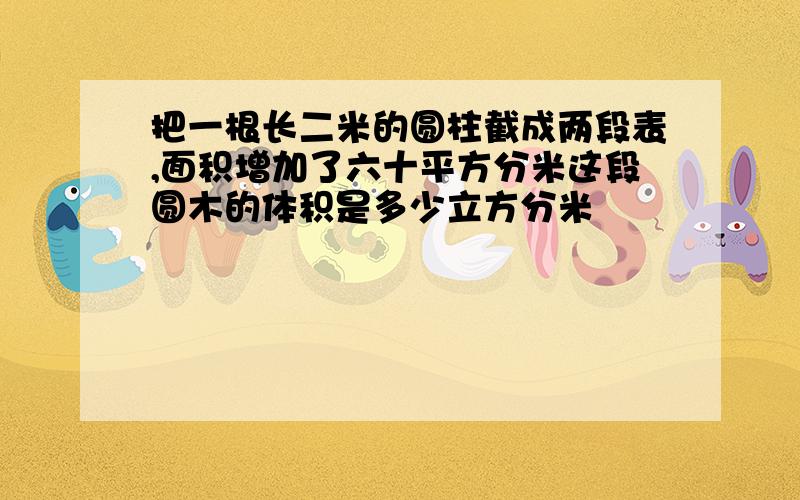 把一根长二米的圆柱截成两段表,面积增加了六十平方分米这段圆木的体积是多少立方分米