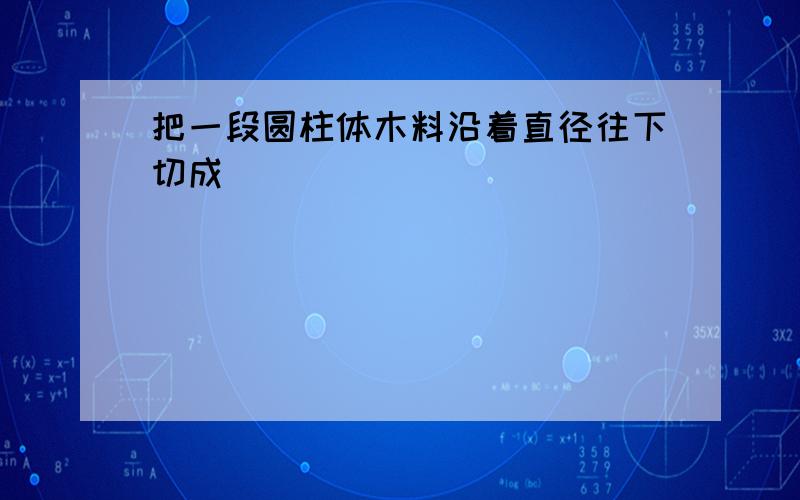 把一段圆柱体木料沿着直径往下切成