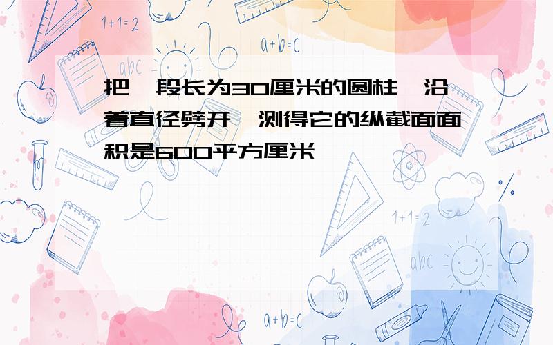 把一段长为30厘米的圆柱,沿着直径劈开,测得它的纵截面面积是600平方厘米