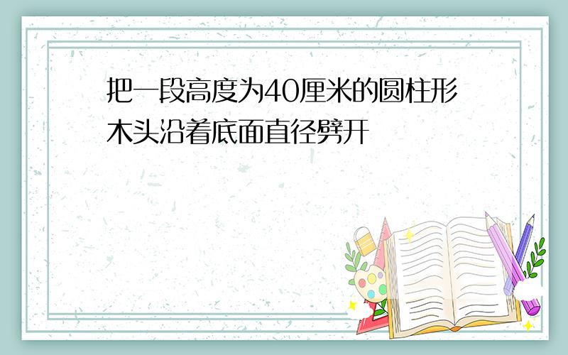 把一段高度为40厘米的圆柱形木头沿着底面直径劈开