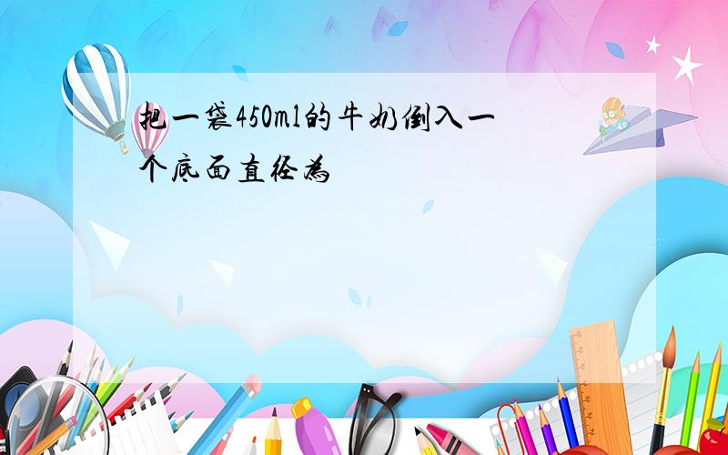 把一袋450ml的牛奶倒入一个底面直径为