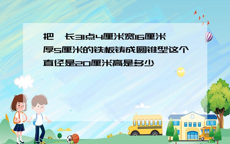 把一长31点4厘米宽16厘米厚5厘米的铁板铸成圆锥型这个直径是20厘米高是多少