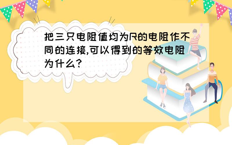 把三只电阻值均为R的电阻作不同的连接,可以得到的等效电阻为什么?