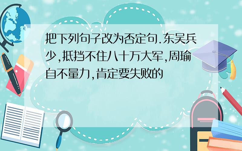 把下列句子改为否定句.东吴兵少,抵挡不住八十万大军,周瑜自不量力,肯定要失败的