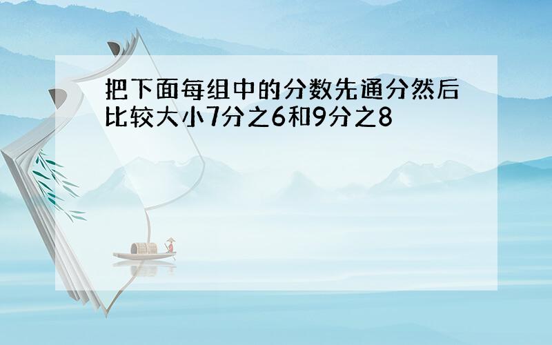 把下面每组中的分数先通分然后比较大小7分之6和9分之8