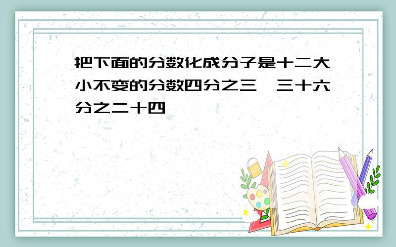 把下面的分数化成分子是十二大小不变的分数四分之三,三十六分之二十四