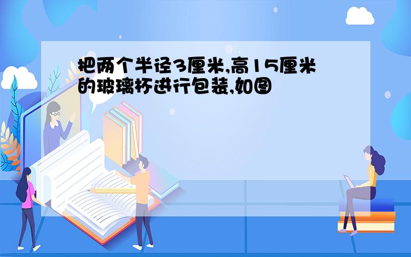 把两个半径3厘米,高15厘米的玻璃杯进行包装,如图